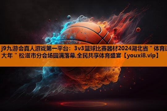 j9九游会真人游戏第一平台：3v3篮球比赛器材2024湖北省＂体育过大年＂松滋市分会场圆满落幕,全民共享体育盛宴