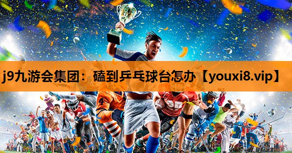 j9九游会集团：磕到乒乓球台怎办