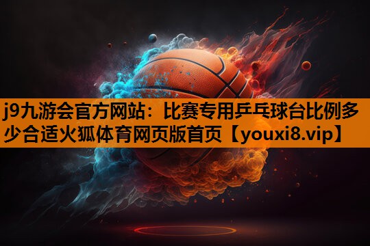 j9九游会官方网站：比赛专用乒乓球台比例多少合适火狐体育网页版首页