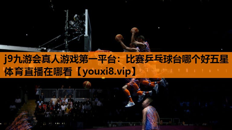 j9九游会真人游戏第一平台：比赛乒乓球台哪个好五星体育直播在哪看