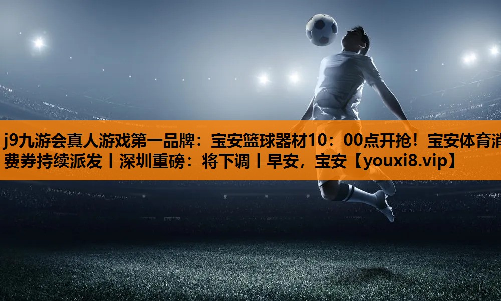 j9九游会真人游戏第一品牌：宝安篮球器材10：00点开抢！宝安体育消费券持续派发丨深圳重磅：将下调丨早安，宝安
