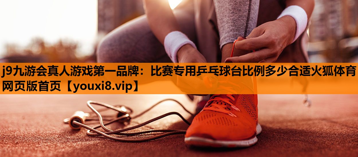 j9九游会真人游戏第一品牌：比赛专用乒乓球台比例多少合适火狐体育网页版首页