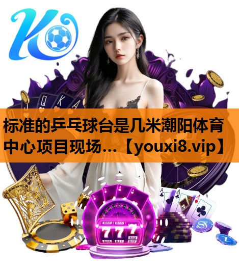 标准的乒乓球台是几米潮阳体育中心项目现场…