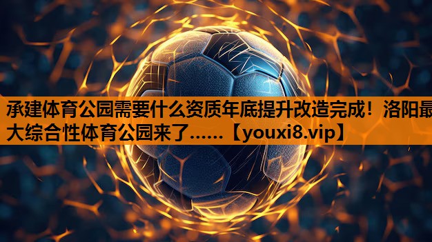 承建体育公园需要什么资质年底提升改造完成！洛阳最大综合性体育公园来了……