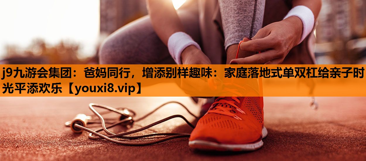 j9九游会集团：爸妈同行，增添别样趣味：家庭落地式单双杠给亲子时光平添欢乐