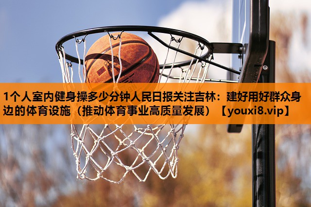 1个人室内健身操多少分钟人民日报关注吉林：建好用好群众身边的体育设施（推动体育事业高质量发展）
